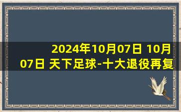 2024年10月07日 10月07日 天下足球-十大退役再复出